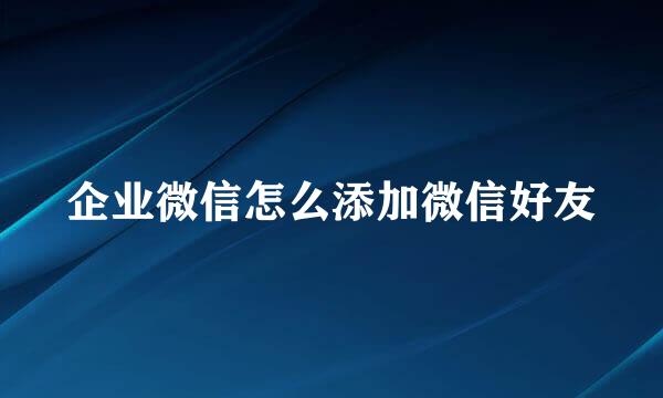 企业微信怎么添加微信好友