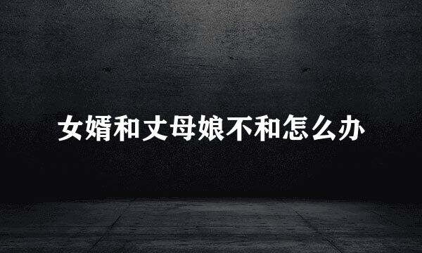 女婿和丈母娘不和怎么办