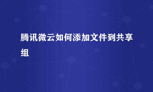 腾讯微云如何添加文件到共享组