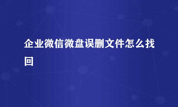 企业微信微盘误删文件怎么找回