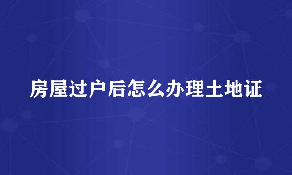 房屋过户后怎么办理土地证