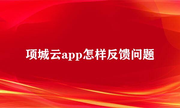 项城云app怎样反馈问题