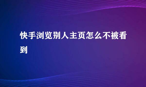 快手浏览别人主页怎么不被看到