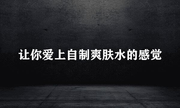 让你爱上自制爽肤水的感觉