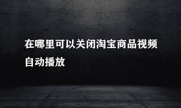 在哪里可以关闭淘宝商品视频自动播放