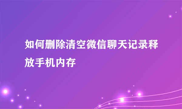 如何删除清空微信聊天记录释放手机内存