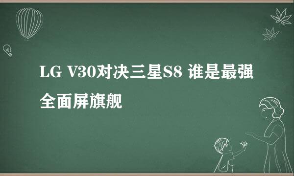 LG V30对决三星S8 谁是最强全面屏旗舰