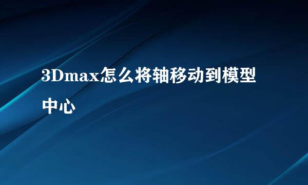 3Dmax怎么将轴移动到模型中心