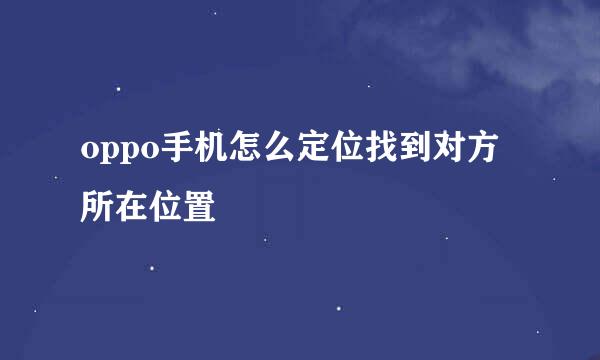 oppo手机怎么定位找到对方所在位置