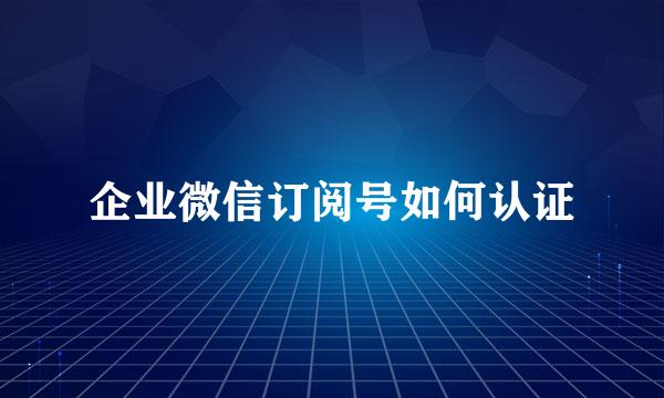企业微信订阅号如何认证