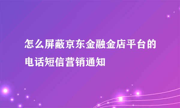 怎么屏蔽京东金融金店平台的电话短信营销通知