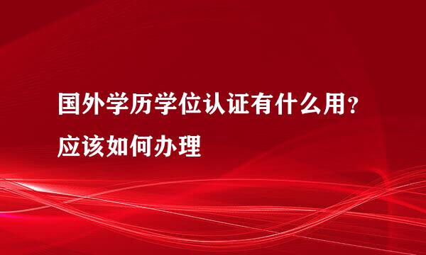 国外学历学位认证有什么用？应该如何办理