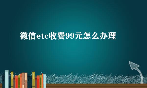微信etc收费99元怎么办理