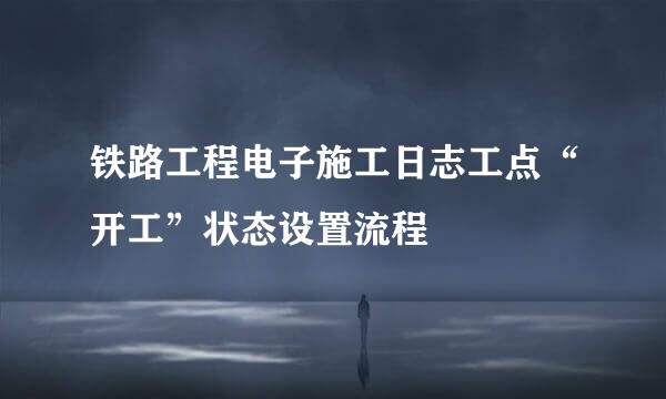 铁路工程电子施工日志工点“开工”状态设置流程