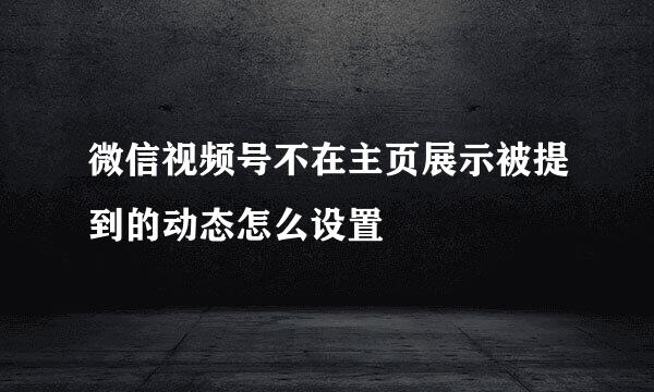 微信视频号不在主页展示被提到的动态怎么设置