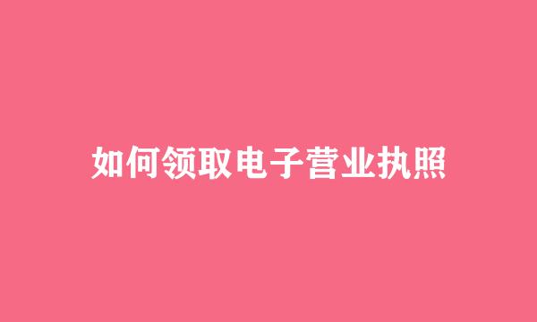 如何领取电子营业执照