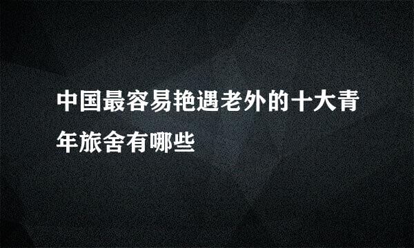 中国最容易艳遇老外的十大青年旅舍有哪些