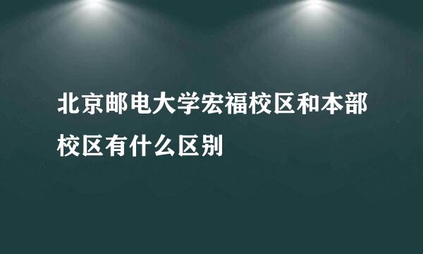 北京邮电大学宏福校区和本部校区有什么区别