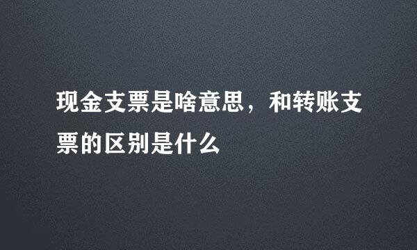现金支票是啥意思，和转账支票的区别是什么