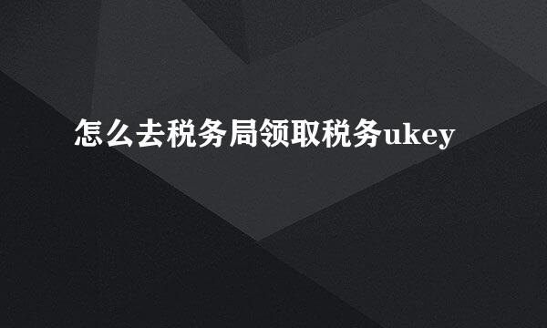 怎么去税务局领取税务ukey
