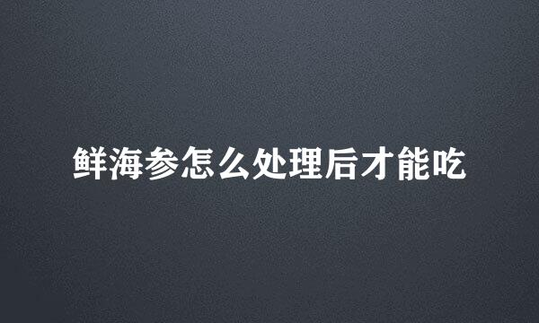 鲜海参怎么处理后才能吃