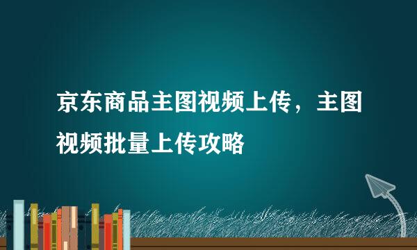 京东商品主图视频上传，主图视频批量上传攻略