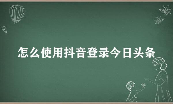 怎么使用抖音登录今日头条