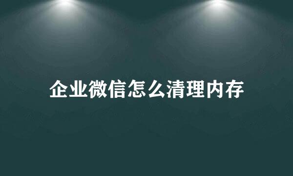 企业微信怎么清理内存