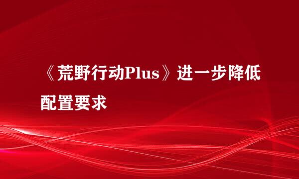 《荒野行动Plus》进一步降低配置要求