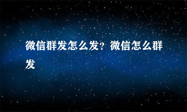 微信群发怎么发？微信怎么群发