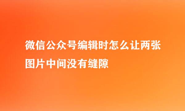 微信公众号编辑时怎么让两张图片中间没有缝隙