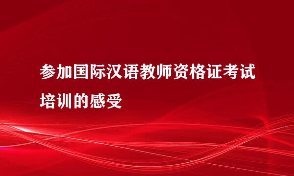 参加国际汉语教师资格证考试培训的感受