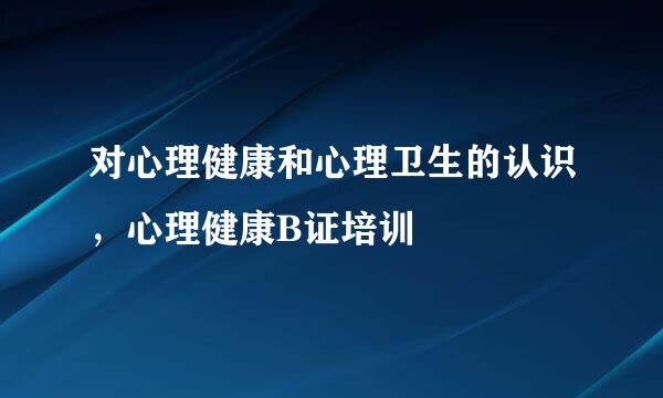 对心理健康和心理卫生的认识，心理健康B证培训