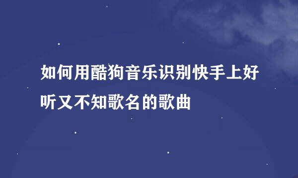 如何用酷狗音乐识别快手上好听又不知歌名的歌曲