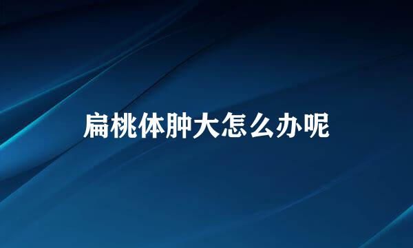 扁桃体肿大怎么办呢