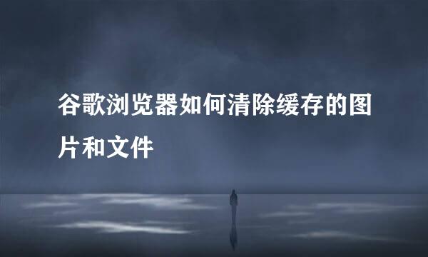 谷歌浏览器如何清除缓存的图片和文件