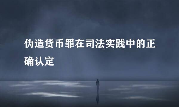 伪造货币罪在司法实践中的正确认定