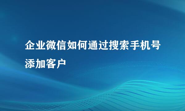 企业微信如何通过搜索手机号添加客户