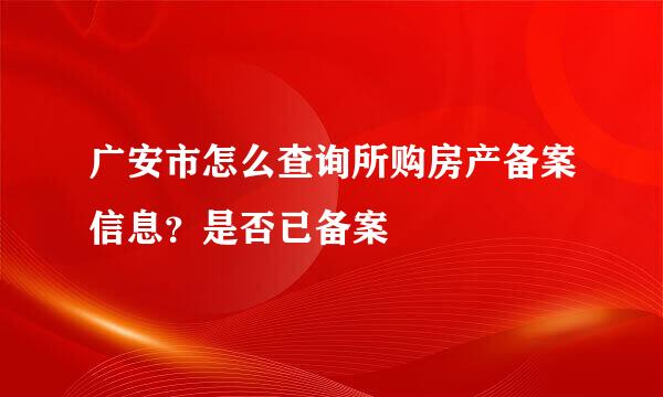 广安市怎么查询所购房产备案信息？是否已备案