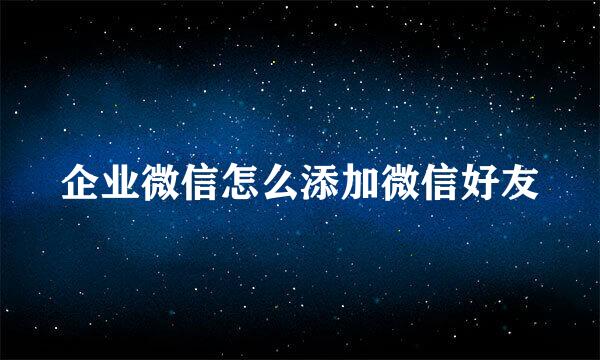 企业微信怎么添加微信好友