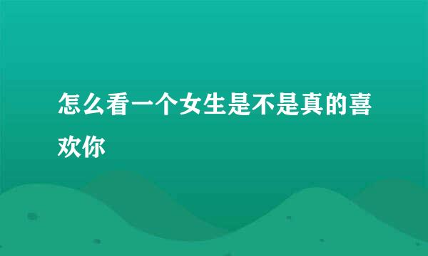 怎么看一个女生是不是真的喜欢你