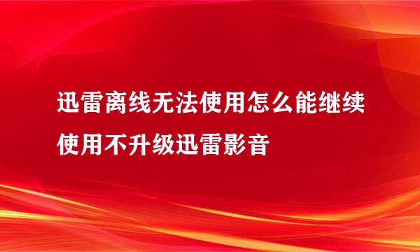 迅雷离线无法使用怎么能继续使用不升级迅雷影音