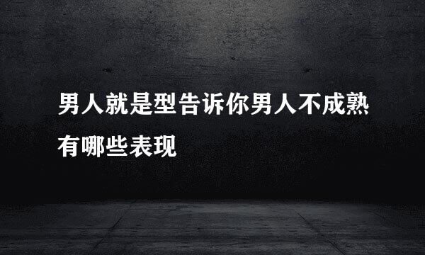 男人就是型告诉你男人不成熟有哪些表现