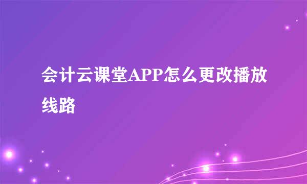 会计云课堂APP怎么更改播放线路