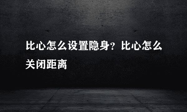 比心怎么设置隐身？比心怎么关闭距离