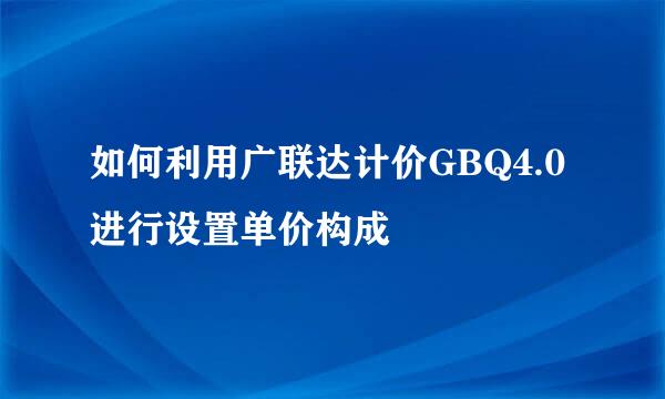 如何利用广联达计价GBQ4.0进行设置单价构成
