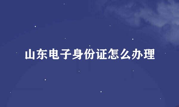 山东电子身份证怎么办理