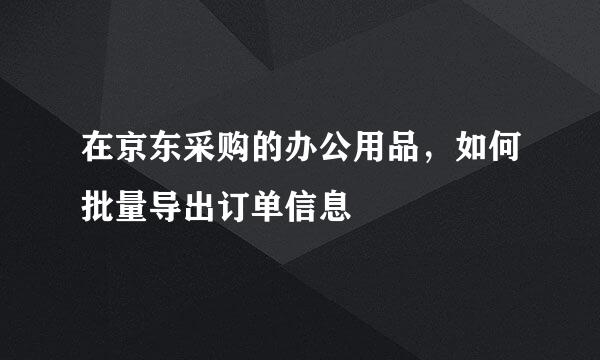 在京东采购的办公用品，如何批量导出订单信息