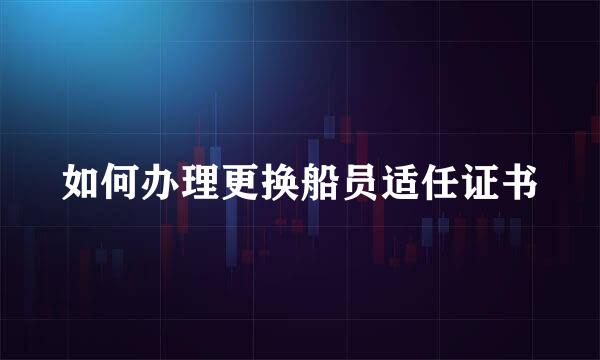 如何办理更换船员适任证书