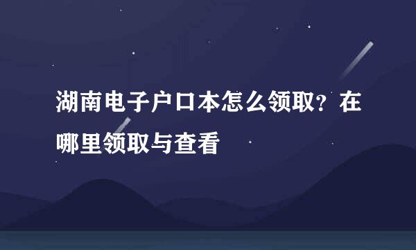 湖南电子户口本怎么领取？在哪里领取与查看